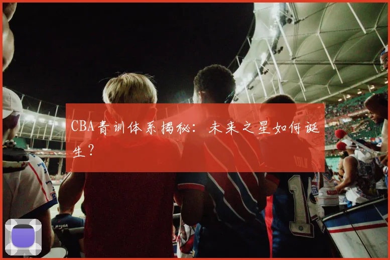CBA青训体系揭秘：未来之星如何诞生？