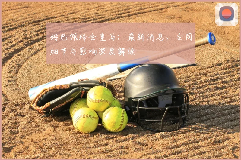 姆巴佩转会皇马：最新消息、合同细节与影响深度解读