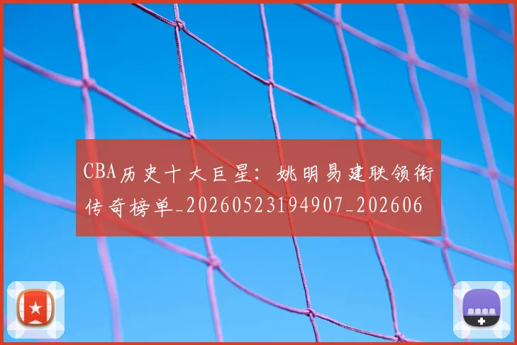 CBA历史十大巨星：姚明易建联领衔传奇榜单_20260523194907_20260606165151