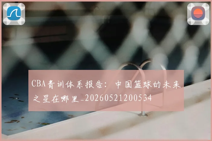 CBA青训体系报告:中国篮球的未来之星在哪里_20260521200534
