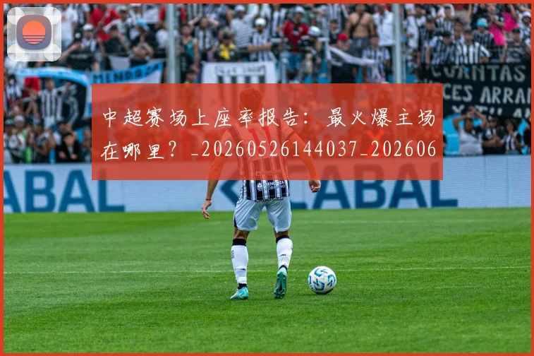 中超赛场上座率报告：最火爆主场在哪里？_20260526144037_20260608142332