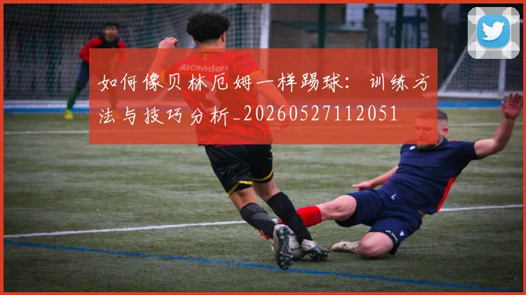 如何像贝林厄姆一样踢球：训练方法与技巧分析_20260527112051