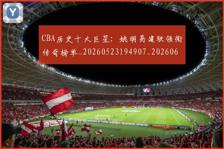 CBA历史十大巨星：姚明易建联领衔传奇榜单_20260523194907_20260606165151