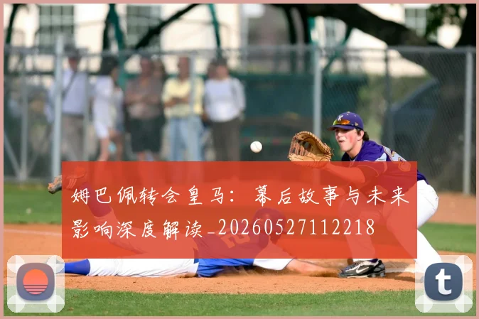 姆巴佩转会皇马：幕后故事与未来影响深度解读_20260527112218