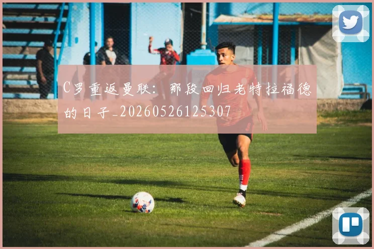 C罗重返曼联：那段回归老特拉福德的日子_20260526125307