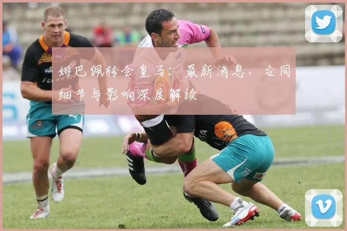 姆巴佩转会皇马：最新消息、合同细节与影响深度解读