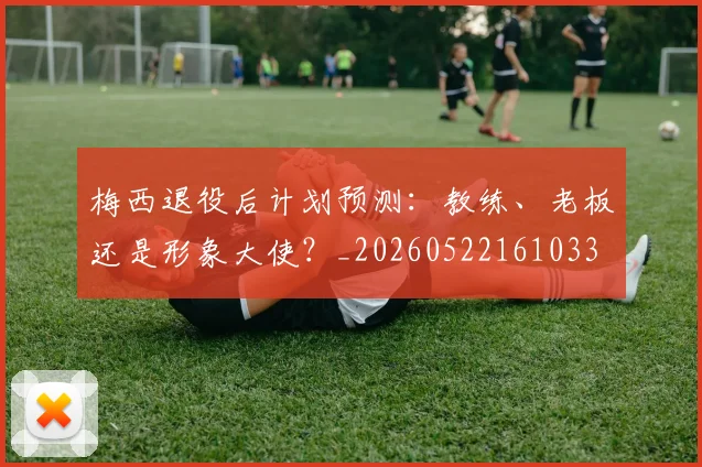 梅西退役后计划预测：教练、老板还是形象大使？_20260522161033