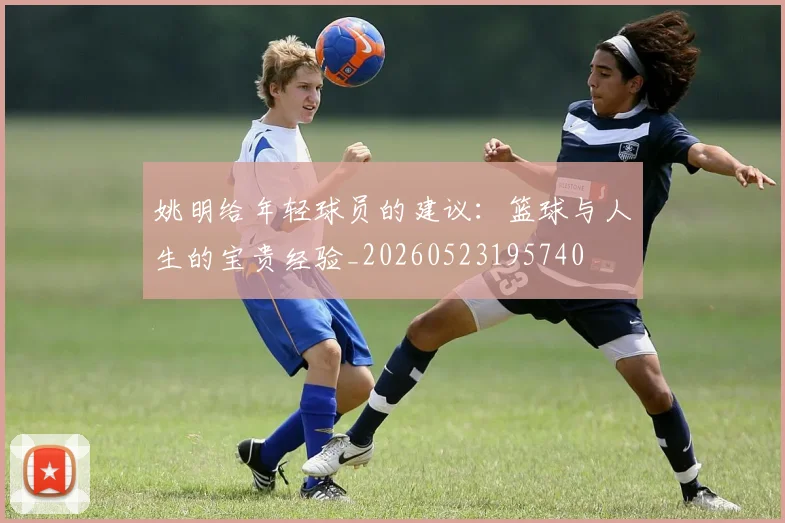 姚明给年轻球员的建议：篮球与人生的宝贵经验_20260523195740