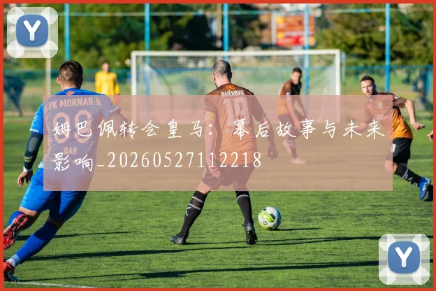 姆巴佩转会皇马：幕后故事与未来影响_20260527112218