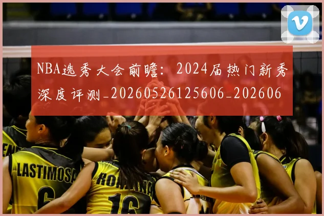 NBA选秀大会前瞻：2024届热门新秀深度评测_20260526125606_20260607160243