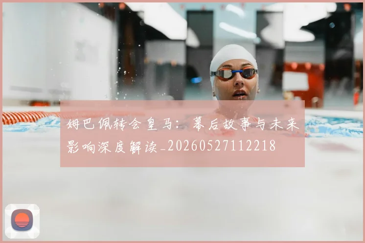 姆巴佩转会皇马：幕后故事与未来影响深度解读_20260527112218